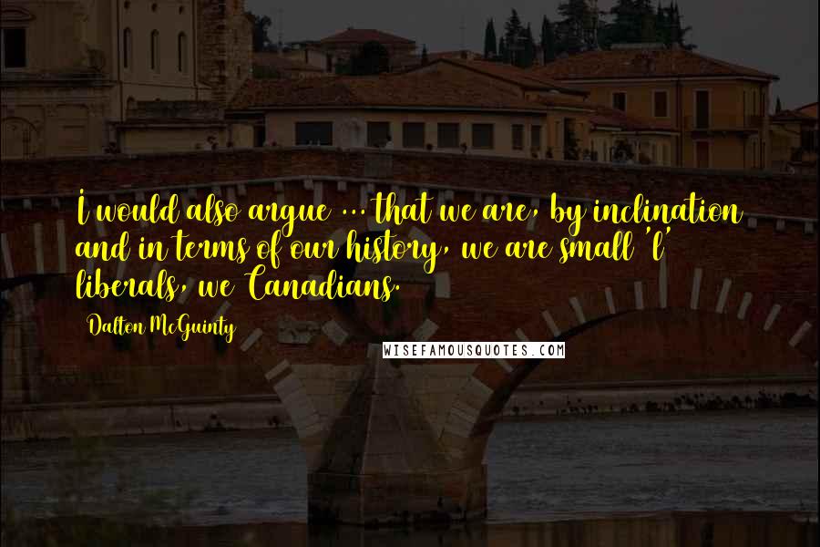 Dalton McGuinty Quotes: I would also argue ... that we are, by inclination and in terms of our history, we are small 'l' liberals, we Canadians.