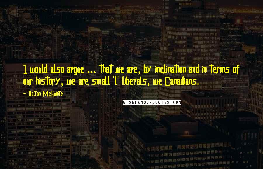 Dalton McGuinty Quotes: I would also argue ... that we are, by inclination and in terms of our history, we are small 'l' liberals, we Canadians.