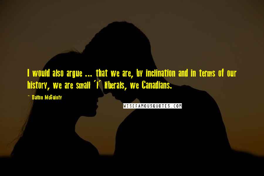 Dalton McGuinty Quotes: I would also argue ... that we are, by inclination and in terms of our history, we are small 'l' liberals, we Canadians.