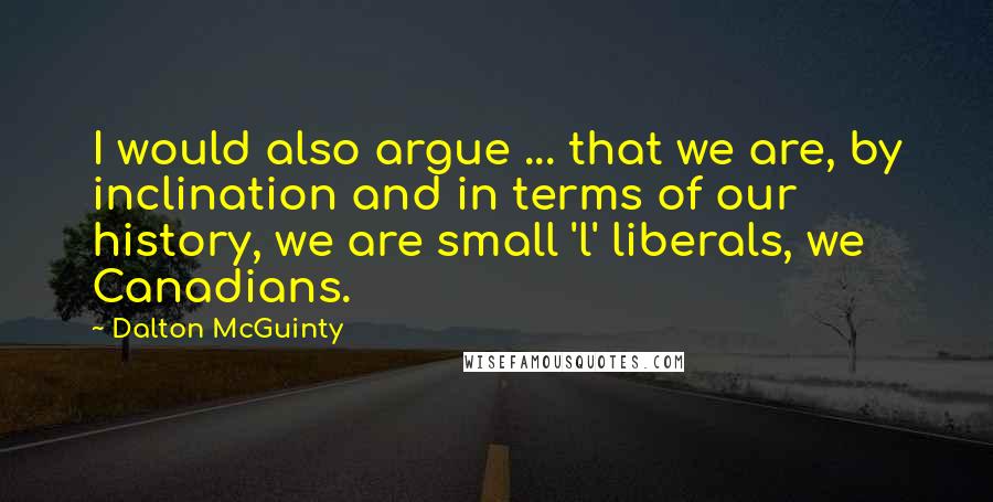 Dalton McGuinty Quotes: I would also argue ... that we are, by inclination and in terms of our history, we are small 'l' liberals, we Canadians.