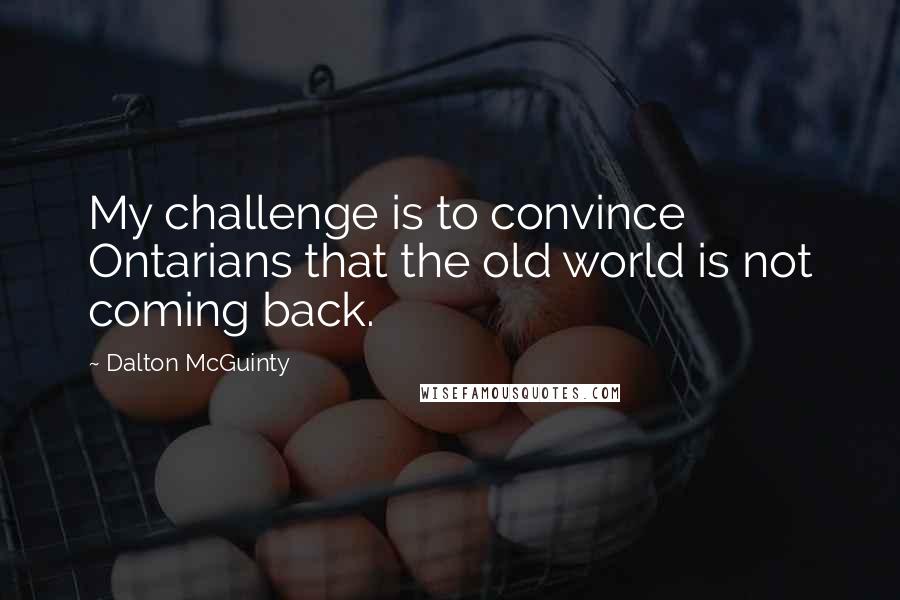 Dalton McGuinty Quotes: My challenge is to convince Ontarians that the old world is not coming back.