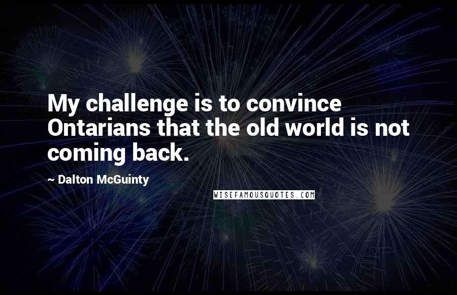 Dalton McGuinty Quotes: My challenge is to convince Ontarians that the old world is not coming back.