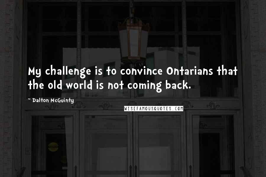 Dalton McGuinty Quotes: My challenge is to convince Ontarians that the old world is not coming back.