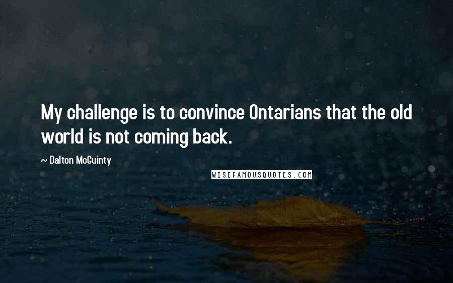Dalton McGuinty Quotes: My challenge is to convince Ontarians that the old world is not coming back.
