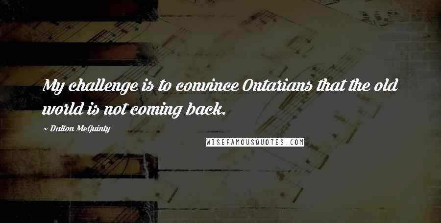 Dalton McGuinty Quotes: My challenge is to convince Ontarians that the old world is not coming back.