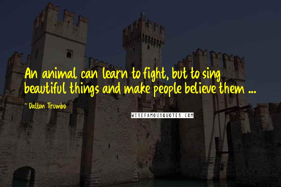 Dalton Trumbo Quotes: An animal can learn to fight, but to sing beautiful things and make people believe them ...