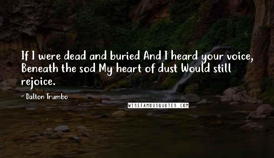 Dalton Trumbo Quotes: If I were dead and buried And I heard your voice, Beneath the sod My heart of dust Would still rejoice.