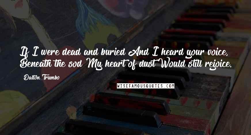 Dalton Trumbo Quotes: If I were dead and buried And I heard your voice, Beneath the sod My heart of dust Would still rejoice.