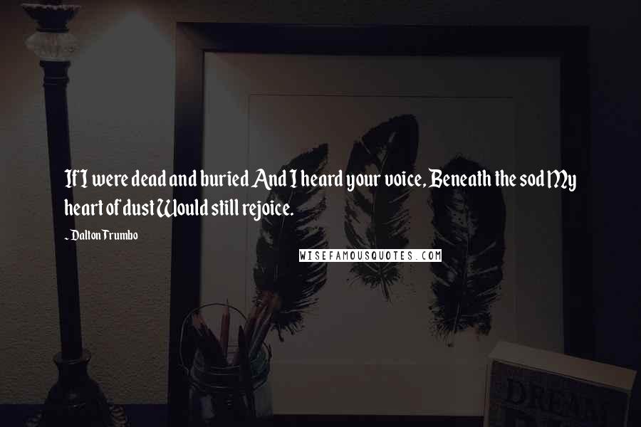 Dalton Trumbo Quotes: If I were dead and buried And I heard your voice, Beneath the sod My heart of dust Would still rejoice.