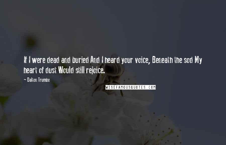 Dalton Trumbo Quotes: If I were dead and buried And I heard your voice, Beneath the sod My heart of dust Would still rejoice.