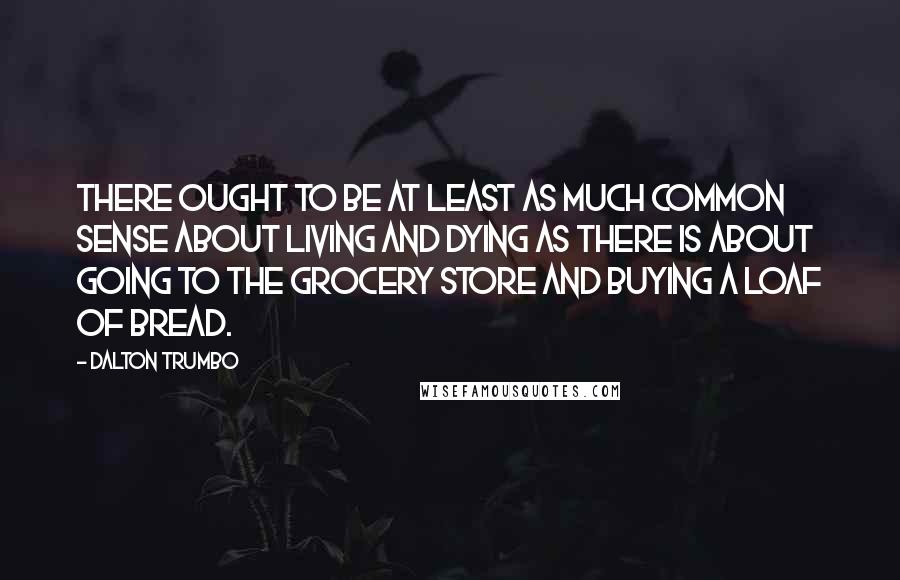 Dalton Trumbo Quotes: There ought to be at least as much common sense about living and dying as there is about going to the grocery store and buying a loaf of bread.