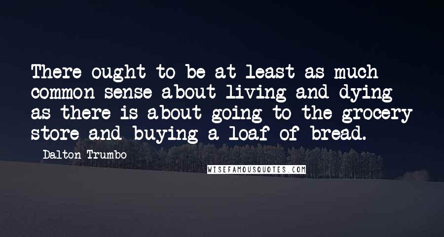 Dalton Trumbo Quotes: There ought to be at least as much common sense about living and dying as there is about going to the grocery store and buying a loaf of bread.