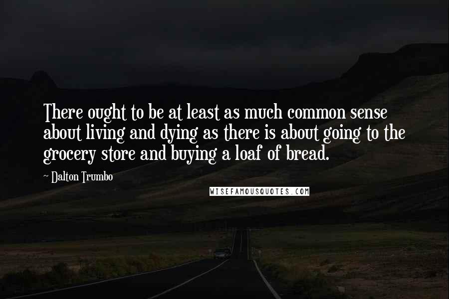 Dalton Trumbo Quotes: There ought to be at least as much common sense about living and dying as there is about going to the grocery store and buying a loaf of bread.