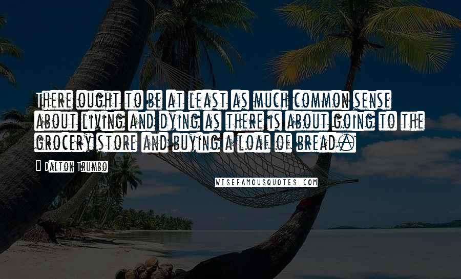 Dalton Trumbo Quotes: There ought to be at least as much common sense about living and dying as there is about going to the grocery store and buying a loaf of bread.