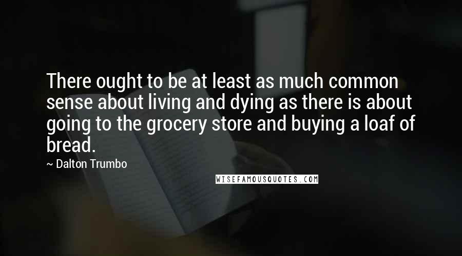 Dalton Trumbo Quotes: There ought to be at least as much common sense about living and dying as there is about going to the grocery store and buying a loaf of bread.