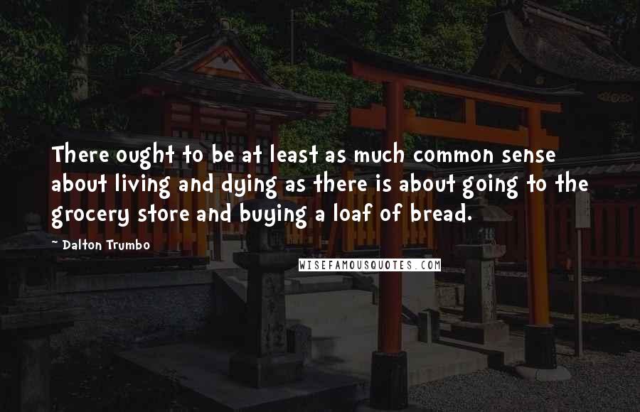 Dalton Trumbo Quotes: There ought to be at least as much common sense about living and dying as there is about going to the grocery store and buying a loaf of bread.