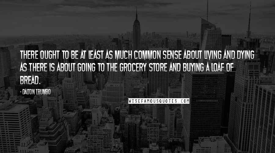 Dalton Trumbo Quotes: There ought to be at least as much common sense about living and dying as there is about going to the grocery store and buying a loaf of bread.