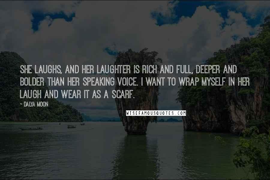 Dalya Moon Quotes: She laughs, and her laughter is rich and full, deeper and bolder than her speaking voice. I want to wrap myself in her laugh and wear it as a scarf.