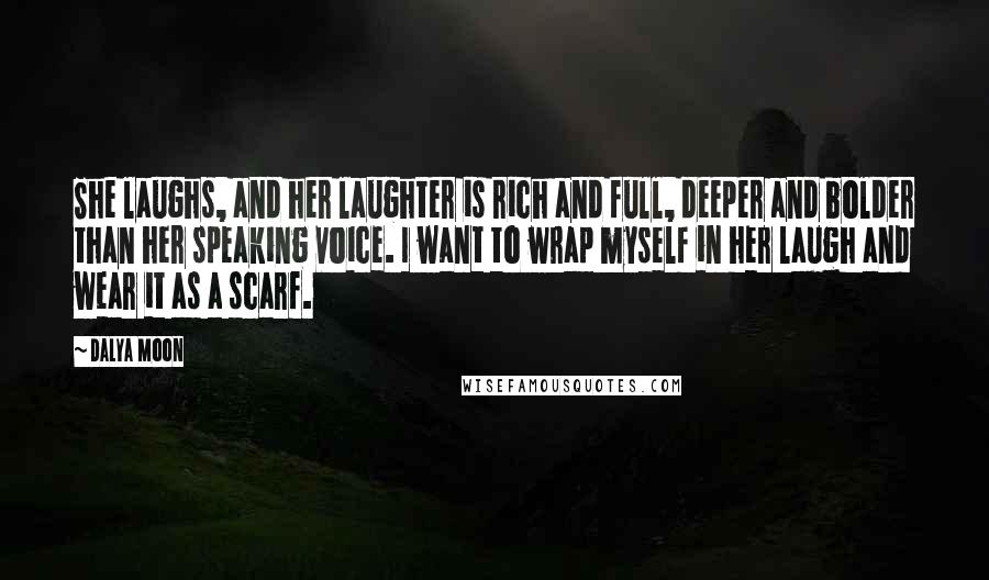 Dalya Moon Quotes: She laughs, and her laughter is rich and full, deeper and bolder than her speaking voice. I want to wrap myself in her laugh and wear it as a scarf.