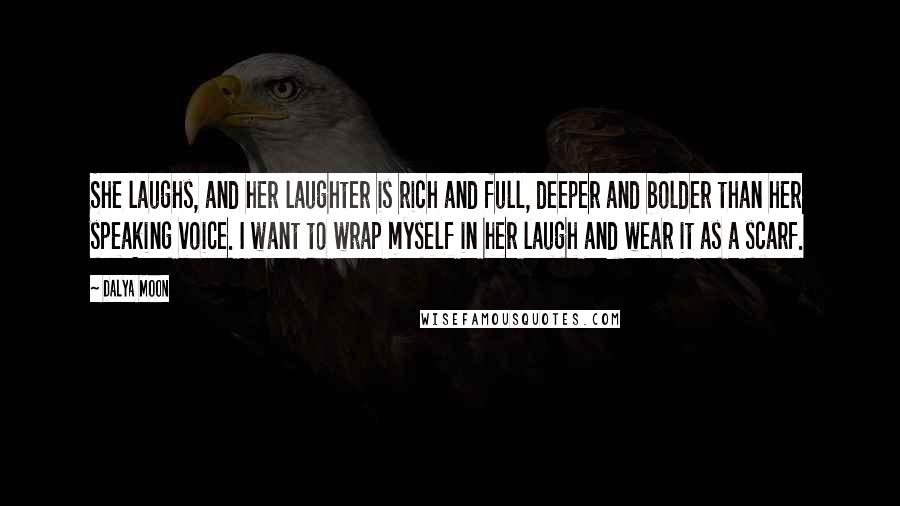 Dalya Moon Quotes: She laughs, and her laughter is rich and full, deeper and bolder than her speaking voice. I want to wrap myself in her laugh and wear it as a scarf.
