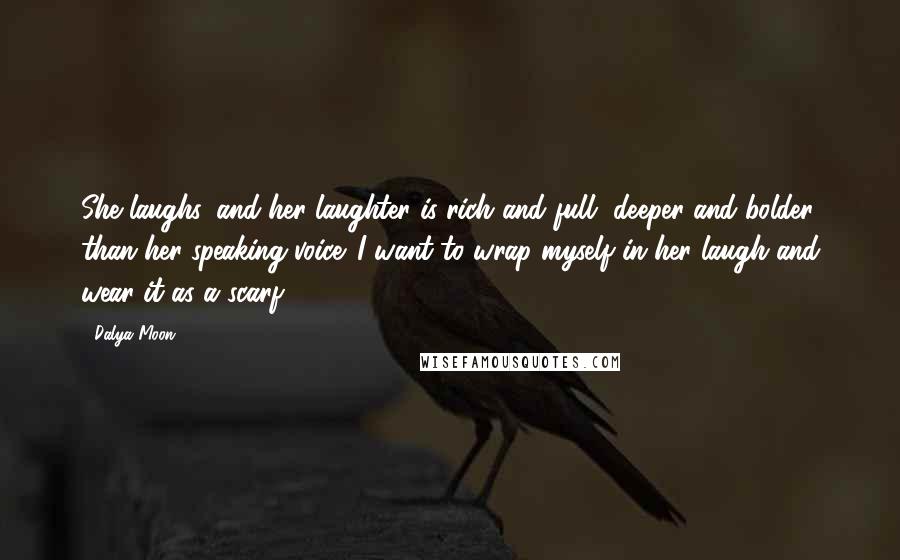 Dalya Moon Quotes: She laughs, and her laughter is rich and full, deeper and bolder than her speaking voice. I want to wrap myself in her laugh and wear it as a scarf.