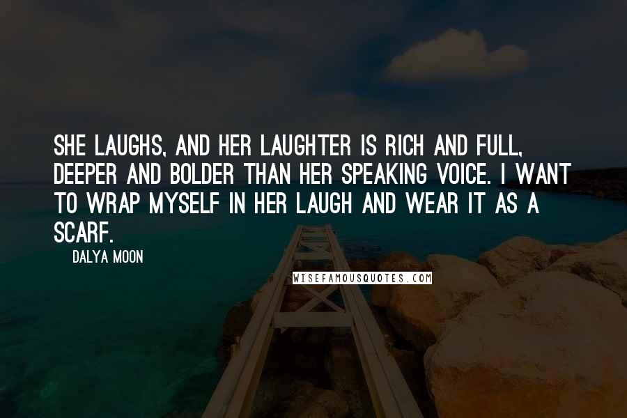 Dalya Moon Quotes: She laughs, and her laughter is rich and full, deeper and bolder than her speaking voice. I want to wrap myself in her laugh and wear it as a scarf.