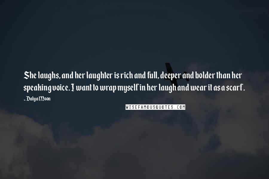 Dalya Moon Quotes: She laughs, and her laughter is rich and full, deeper and bolder than her speaking voice. I want to wrap myself in her laugh and wear it as a scarf.