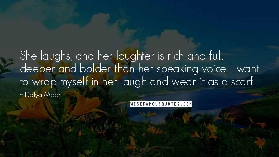 Dalya Moon Quotes: She laughs, and her laughter is rich and full, deeper and bolder than her speaking voice. I want to wrap myself in her laugh and wear it as a scarf.