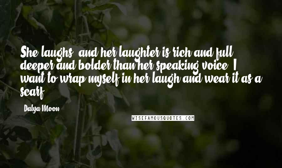 Dalya Moon Quotes: She laughs, and her laughter is rich and full, deeper and bolder than her speaking voice. I want to wrap myself in her laugh and wear it as a scarf.