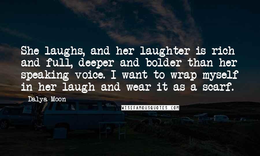 Dalya Moon Quotes: She laughs, and her laughter is rich and full, deeper and bolder than her speaking voice. I want to wrap myself in her laugh and wear it as a scarf.