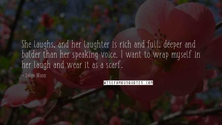 Dalya Moon Quotes: She laughs, and her laughter is rich and full, deeper and bolder than her speaking voice. I want to wrap myself in her laugh and wear it as a scarf.