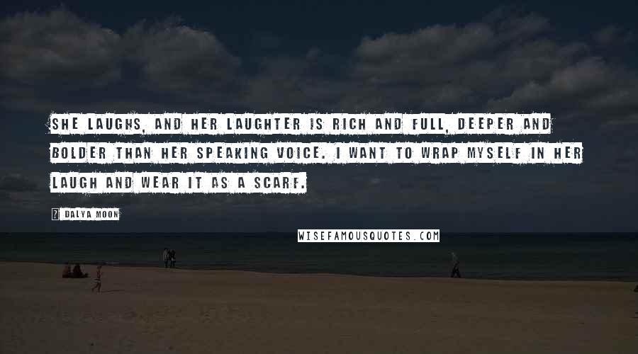 Dalya Moon Quotes: She laughs, and her laughter is rich and full, deeper and bolder than her speaking voice. I want to wrap myself in her laugh and wear it as a scarf.