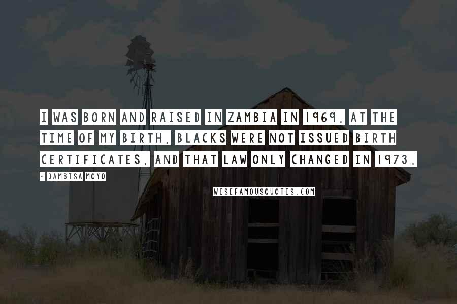 Dambisa Moyo Quotes: I was born and raised in Zambia in 1969. At the time of my birth, blacks were not issued birth certificates, and that law only changed in 1973.