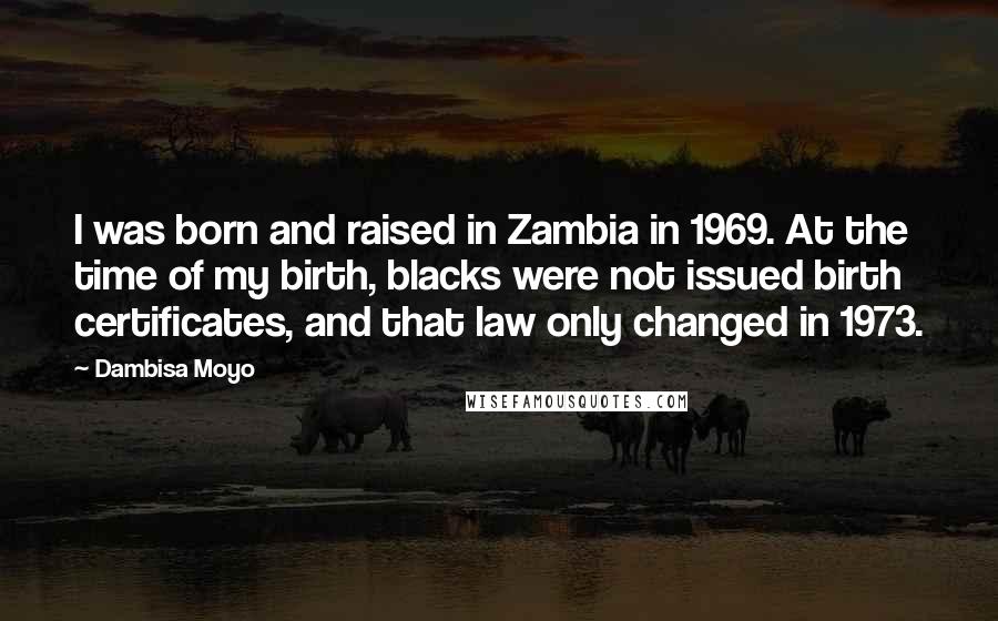 Dambisa Moyo Quotes: I was born and raised in Zambia in 1969. At the time of my birth, blacks were not issued birth certificates, and that law only changed in 1973.