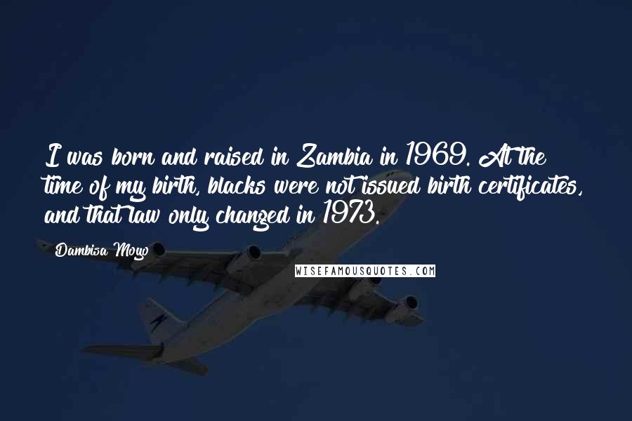 Dambisa Moyo Quotes: I was born and raised in Zambia in 1969. At the time of my birth, blacks were not issued birth certificates, and that law only changed in 1973.