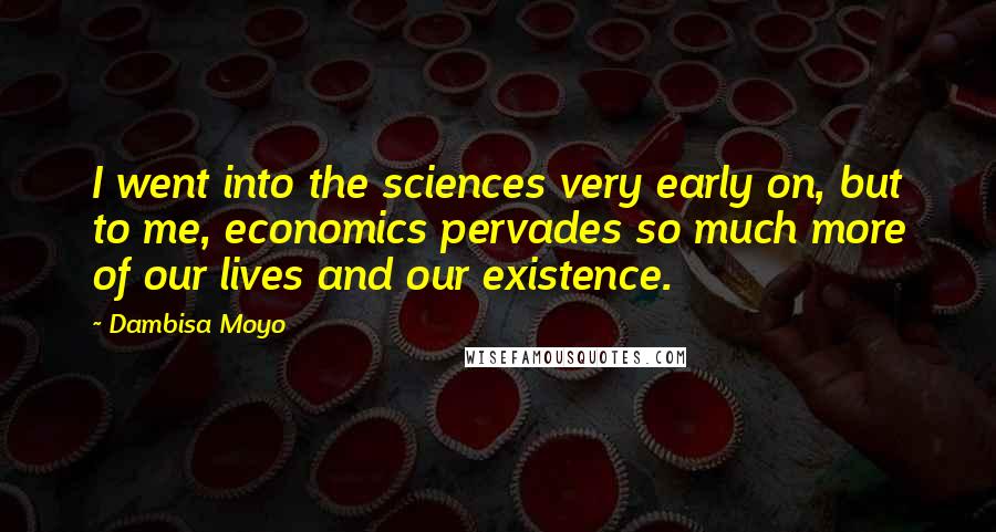 Dambisa Moyo Quotes: I went into the sciences very early on, but to me, economics pervades so much more of our lives and our existence.