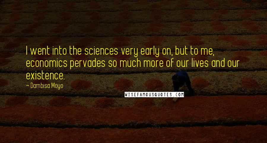 Dambisa Moyo Quotes: I went into the sciences very early on, but to me, economics pervades so much more of our lives and our existence.