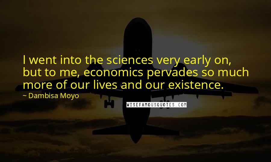 Dambisa Moyo Quotes: I went into the sciences very early on, but to me, economics pervades so much more of our lives and our existence.