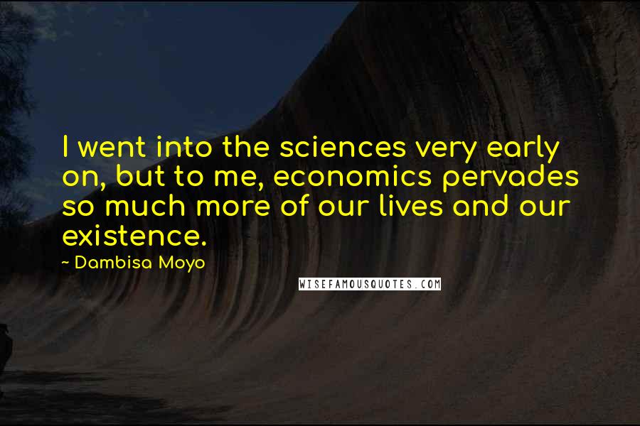 Dambisa Moyo Quotes: I went into the sciences very early on, but to me, economics pervades so much more of our lives and our existence.