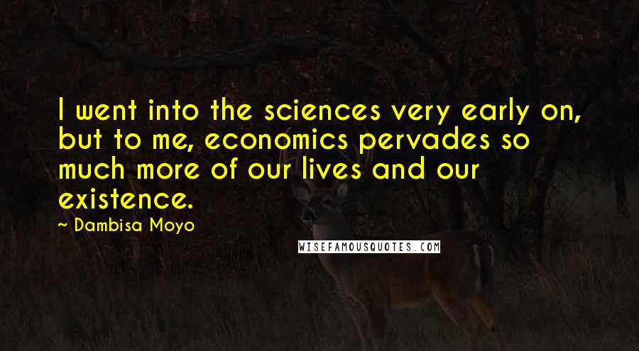 Dambisa Moyo Quotes: I went into the sciences very early on, but to me, economics pervades so much more of our lives and our existence.