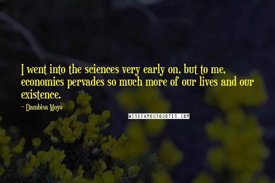 Dambisa Moyo Quotes: I went into the sciences very early on, but to me, economics pervades so much more of our lives and our existence.