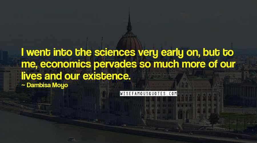 Dambisa Moyo Quotes: I went into the sciences very early on, but to me, economics pervades so much more of our lives and our existence.