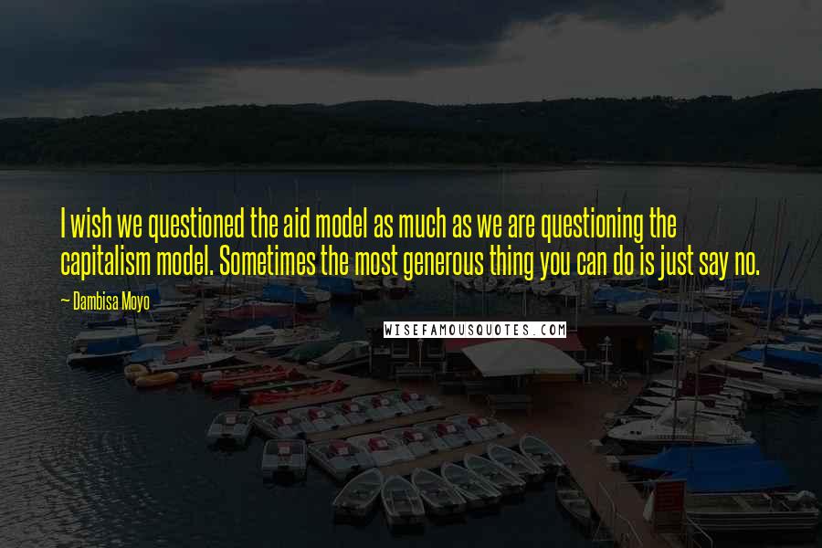 Dambisa Moyo Quotes: I wish we questioned the aid model as much as we are questioning the capitalism model. Sometimes the most generous thing you can do is just say no.