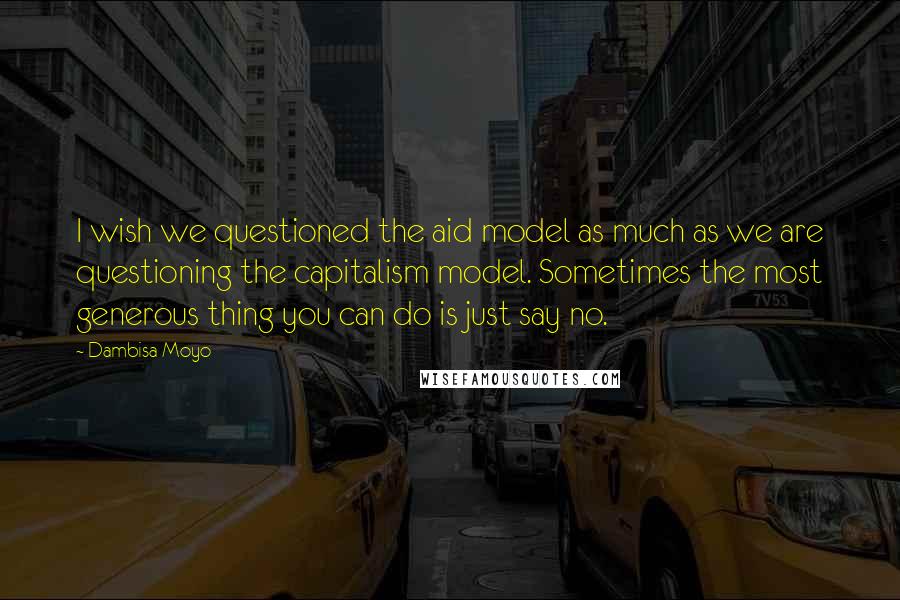 Dambisa Moyo Quotes: I wish we questioned the aid model as much as we are questioning the capitalism model. Sometimes the most generous thing you can do is just say no.