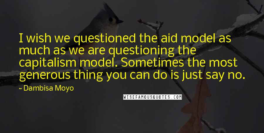 Dambisa Moyo Quotes: I wish we questioned the aid model as much as we are questioning the capitalism model. Sometimes the most generous thing you can do is just say no.