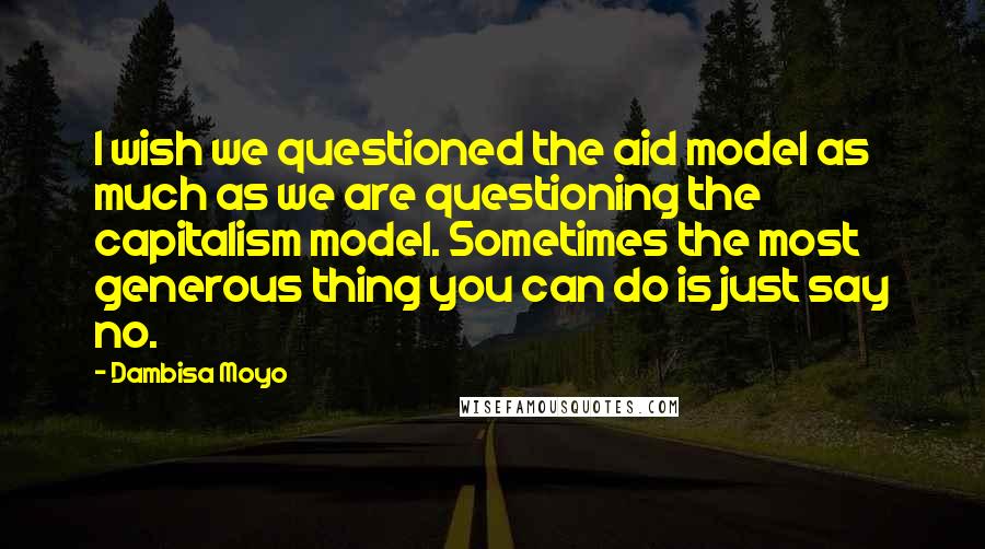 Dambisa Moyo Quotes: I wish we questioned the aid model as much as we are questioning the capitalism model. Sometimes the most generous thing you can do is just say no.