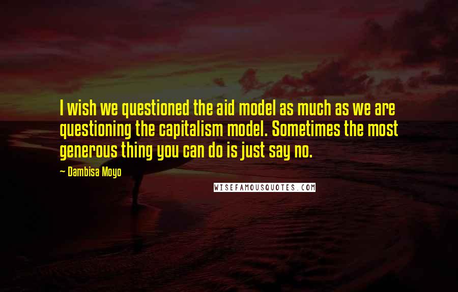 Dambisa Moyo Quotes: I wish we questioned the aid model as much as we are questioning the capitalism model. Sometimes the most generous thing you can do is just say no.