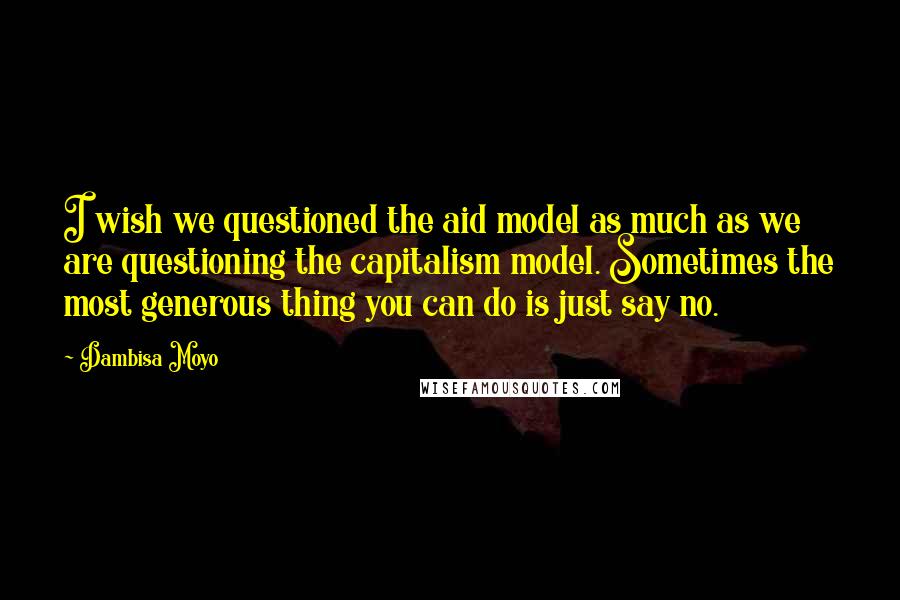 Dambisa Moyo Quotes: I wish we questioned the aid model as much as we are questioning the capitalism model. Sometimes the most generous thing you can do is just say no.