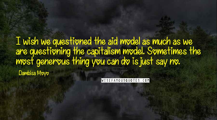 Dambisa Moyo Quotes: I wish we questioned the aid model as much as we are questioning the capitalism model. Sometimes the most generous thing you can do is just say no.