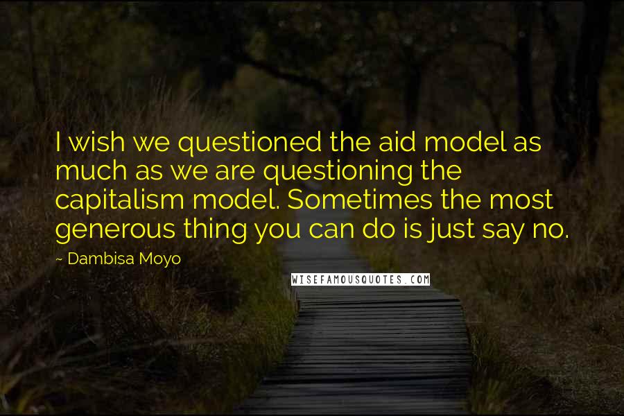 Dambisa Moyo Quotes: I wish we questioned the aid model as much as we are questioning the capitalism model. Sometimes the most generous thing you can do is just say no.